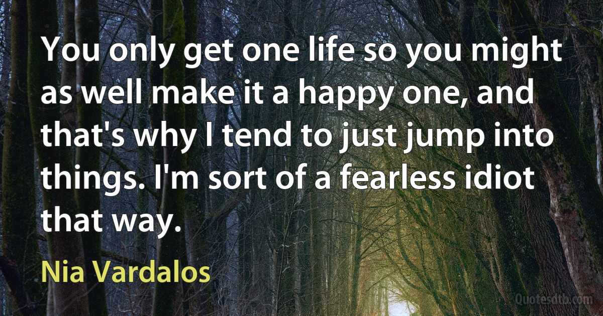 You only get one life so you might as well make it a happy one, and that's why I tend to just jump into things. I'm sort of a fearless idiot that way. (Nia Vardalos)