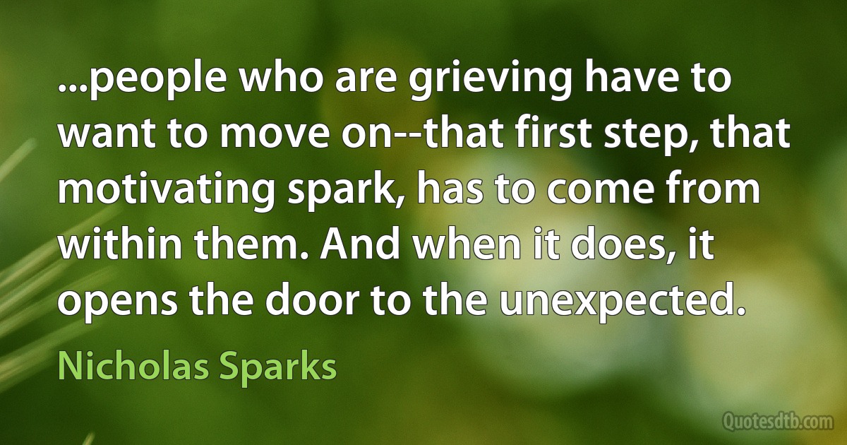 ...people who are grieving have to want to move on--that first step, that motivating spark, has to come from within them. And when it does, it opens the door to the unexpected. (Nicholas Sparks)