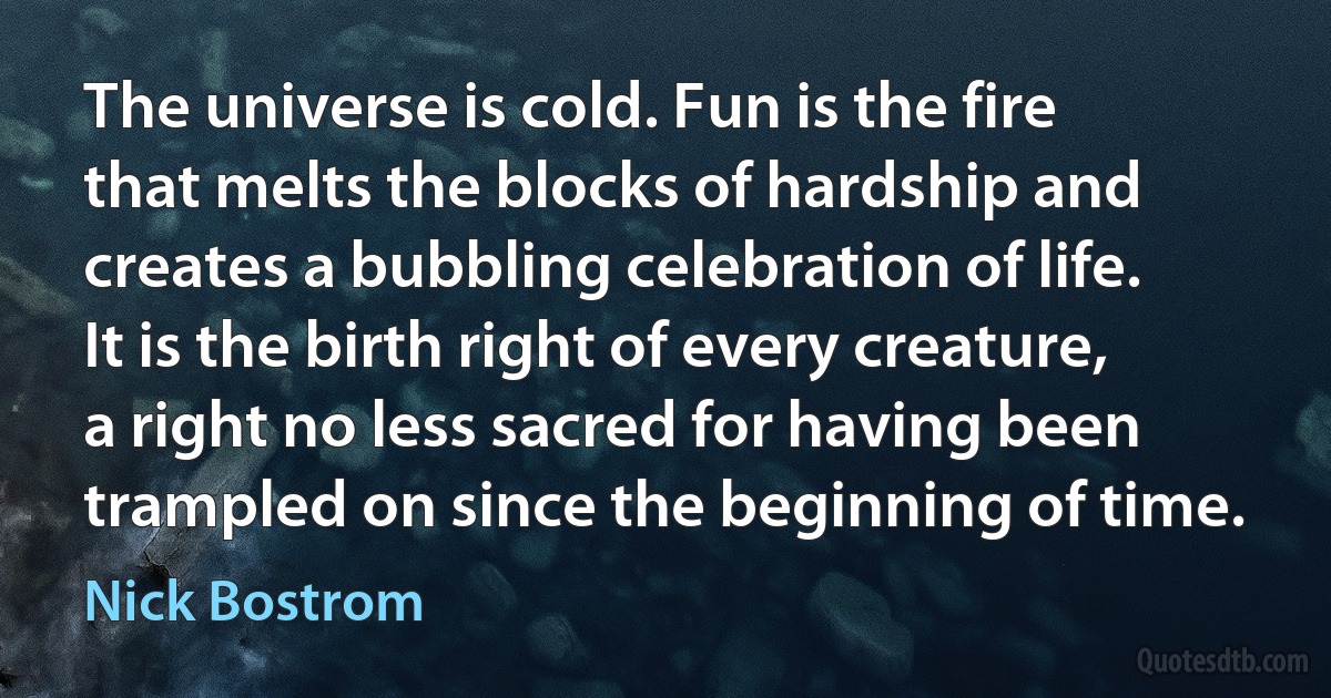 The universe is cold. Fun is the fire that melts the blocks of hardship and creates a bubbling celebration of life. It is the birth right of every creature, a right no less sacred for having been trampled on since the beginning of time. (Nick Bostrom)