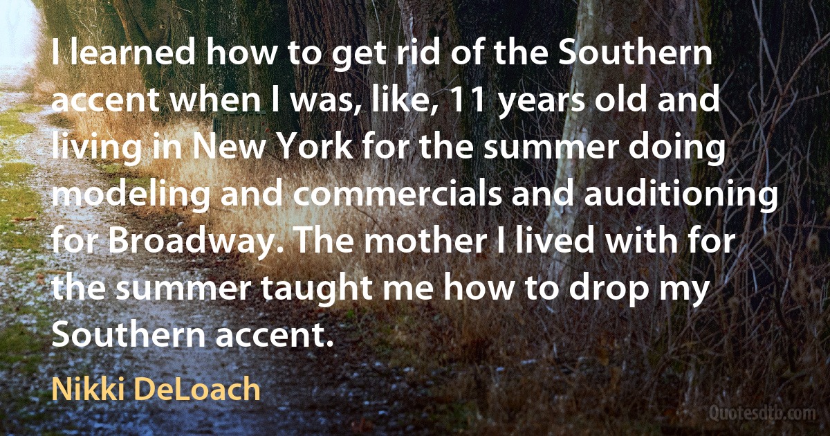 I learned how to get rid of the Southern accent when I was, like, 11 years old and living in New York for the summer doing modeling and commercials and auditioning for Broadway. The mother I lived with for the summer taught me how to drop my Southern accent. (Nikki DeLoach)