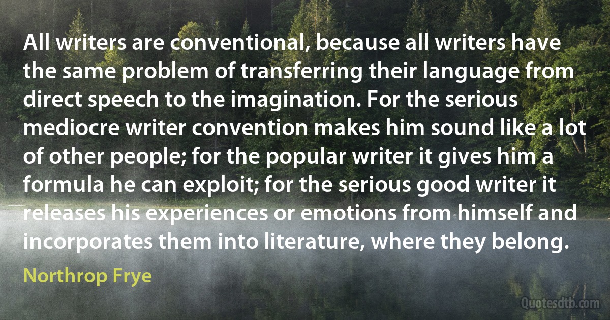 All writers are conventional, because all writers have the same problem of transferring their language from direct speech to the imagination. For the serious mediocre writer convention makes him sound like a lot of other people; for the popular writer it gives him a formula he can exploit; for the serious good writer it releases his experiences or emotions from himself and incorporates them into literature, where they belong. (Northrop Frye)