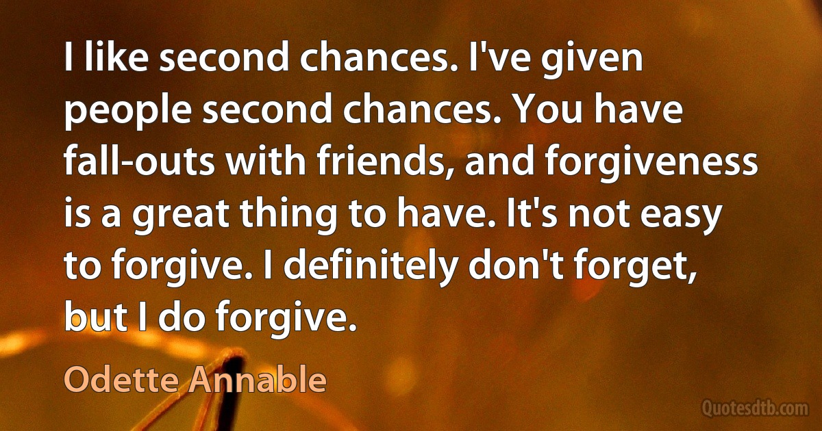 I like second chances. I've given people second chances. You have fall-outs with friends, and forgiveness is a great thing to have. It's not easy to forgive. I definitely don't forget, but I do forgive. (Odette Annable)