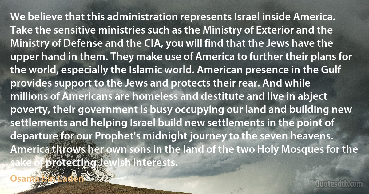 We believe that this administration represents Israel inside America. Take the sensitive ministries such as the Ministry of Exterior and the Ministry of Defense and the CIA, you will find that the Jews have the upper hand in them. They make use of America to further their plans for the world, especially the Islamic world. American presence in the Gulf provides support to the Jews and protects their rear. And while millions of Americans are homeless and destitute and live in abject poverty, their government is busy occupying our land and building new settlements and helping Israel build new settlements in the point of departure for our Prophet's midnight journey to the seven heavens. America throws her own sons in the land of the two Holy Mosques for the sake of protecting Jewish interests. (Osama bin Laden)