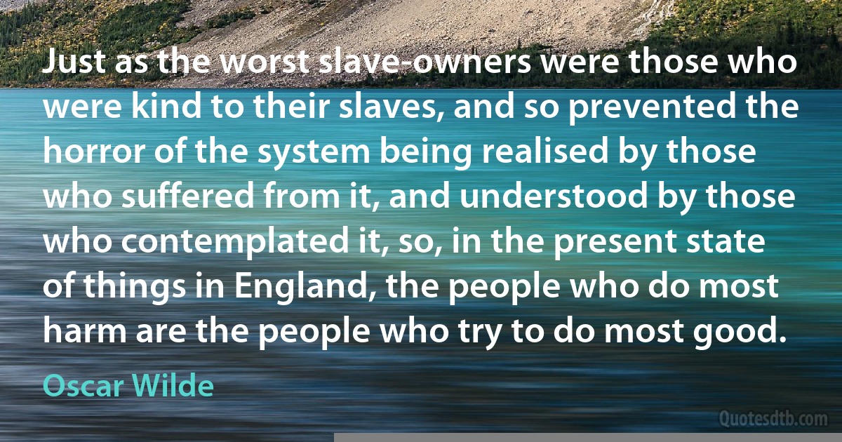 Just as the worst slave-owners were those who were kind to their slaves, and so prevented the horror of the system being realised by those who suffered from it, and understood by those who contemplated it, so, in the present state of things in England, the people who do most harm are the people who try to do most good. (Oscar Wilde)