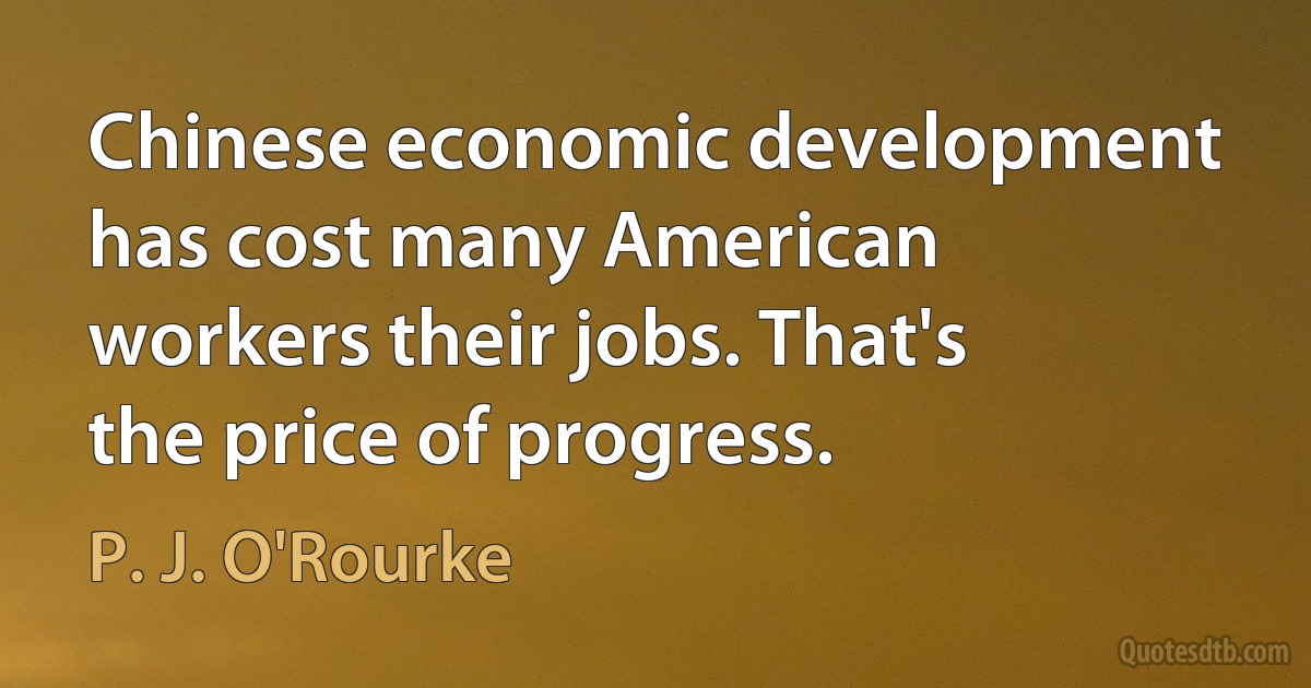 Chinese economic development has cost many American workers their jobs. That's the price of progress. (P. J. O'Rourke)