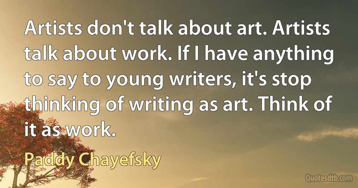 Artists don't talk about art. Artists talk about work. If I have anything to say to young writers, it's stop thinking of writing as art. Think of it as work. (Paddy Chayefsky)