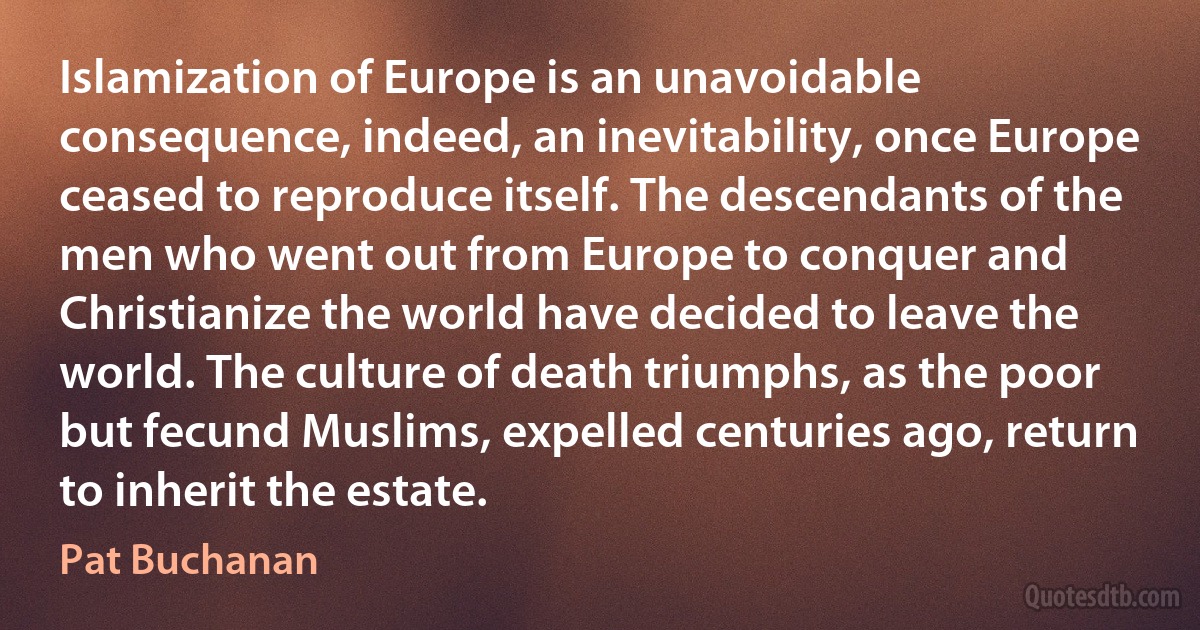 Islamization of Europe is an unavoidable consequence, indeed, an inevitability, once Europe ceased to reproduce itself. The descendants of the men who went out from Europe to conquer and Christianize the world have decided to leave the world. The culture of death triumphs, as the poor but fecund Muslims, expelled centuries ago, return to inherit the estate. (Pat Buchanan)