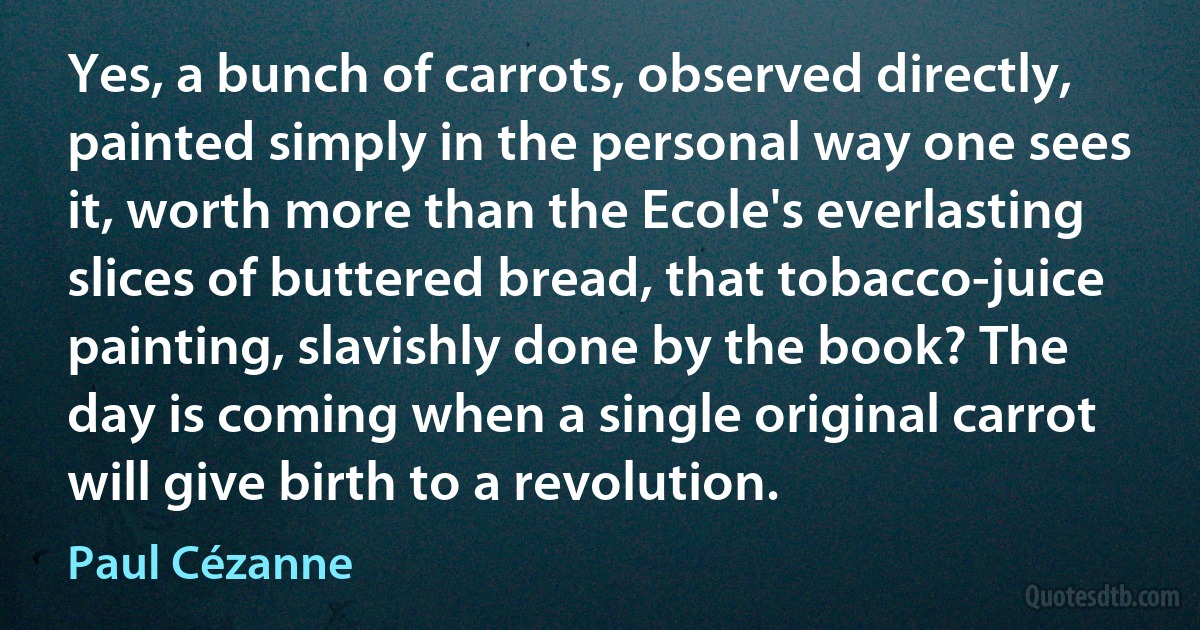 Yes, a bunch of carrots, observed directly, painted simply in the personal way one sees it, worth more than the Ecole's everlasting slices of buttered bread, that tobacco-juice painting, slavishly done by the book? The day is coming when a single original carrot will give birth to a revolution. (Paul Cézanne)