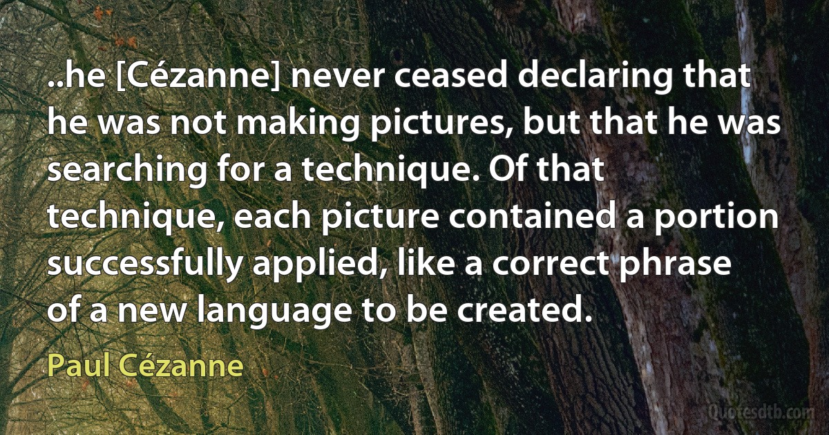 ..he [Cézanne] never ceased declaring that he was not making pictures, but that he was searching for a technique. Of that technique, each picture contained a portion successfully applied, like a correct phrase of a new language to be created. (Paul Cézanne)