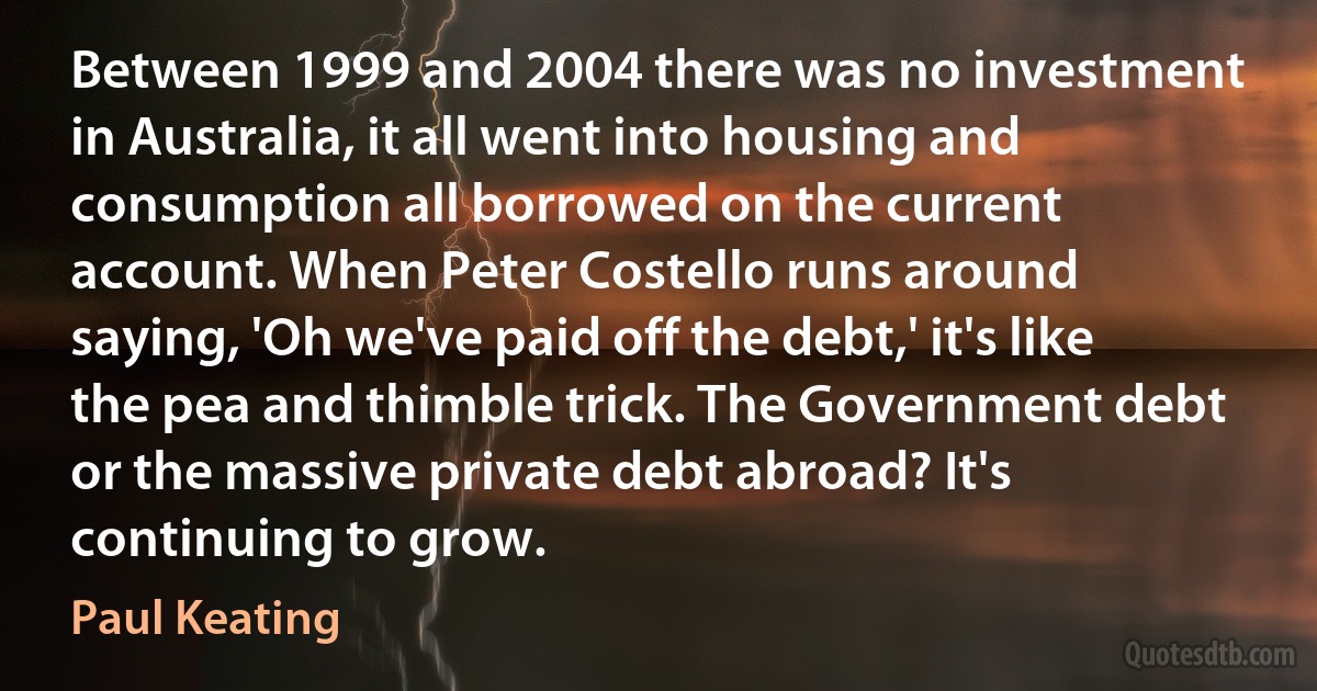 Between 1999 and 2004 there was no investment in Australia, it all went into housing and consumption all borrowed on the current account. When Peter Costello runs around saying, 'Oh we've paid off the debt,' it's like the pea and thimble trick. The Government debt or the massive private debt abroad? It's continuing to grow. (Paul Keating)