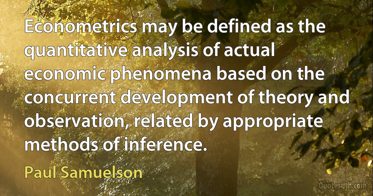 Econometrics may be defined as the quantitative analysis of actual economic phenomena based on the concurrent development of theory and observation, related by appropriate methods of inference. (Paul Samuelson)