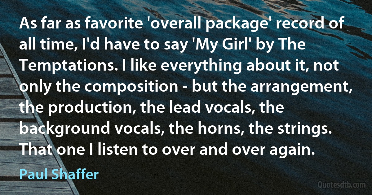 As far as favorite 'overall package' record of all time, I'd have to say 'My Girl' by The Temptations. I like everything about it, not only the composition - but the arrangement, the production, the lead vocals, the background vocals, the horns, the strings. That one I listen to over and over again. (Paul Shaffer)