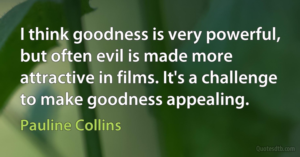 I think goodness is very powerful, but often evil is made more attractive in films. It's a challenge to make goodness appealing. (Pauline Collins)