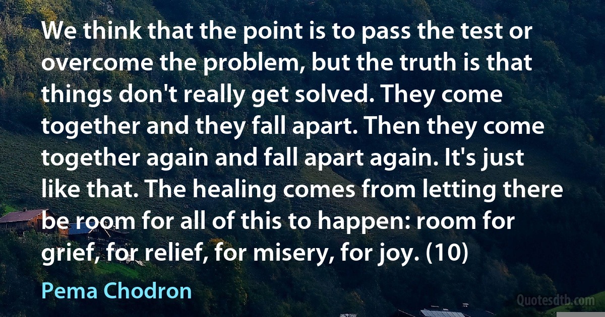 We think that the point is to pass the test or overcome the problem, but the truth is that things don't really get solved. They come together and they fall apart. Then they come together again and fall apart again. It's just like that. The healing comes from letting there be room for all of this to happen: room for grief, for relief, for misery, for joy. (10) (Pema Chodron)