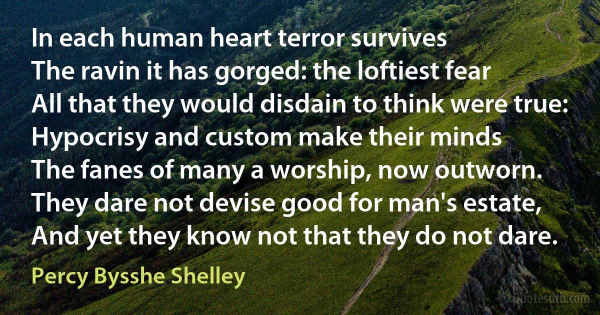 In each human heart terror survives
The ravin it has gorged: the loftiest fear
All that they would disdain to think were true:
Hypocrisy and custom make their minds
The fanes of many a worship, now outworn.
They dare not devise good for man's estate,
And yet they know not that they do not dare. (Percy Bysshe Shelley)