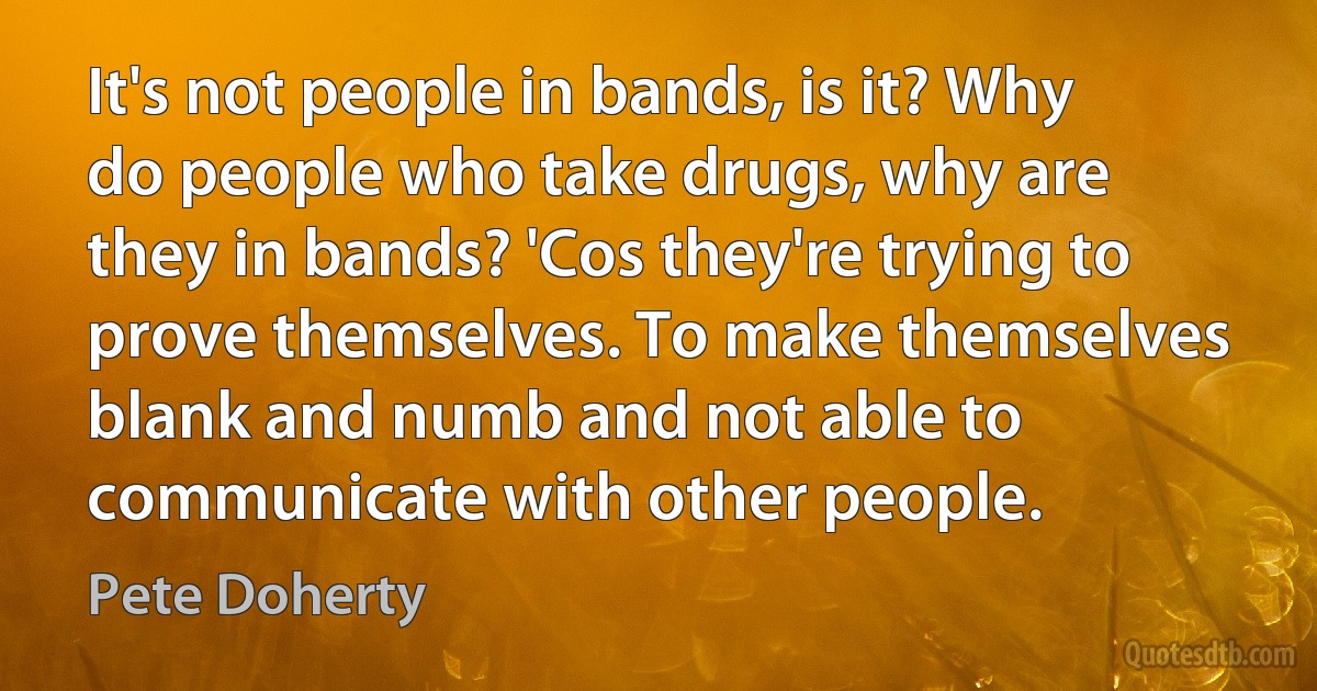 It's not people in bands, is it? Why do people who take drugs, why are they in bands? 'Cos they're trying to prove themselves. To make themselves blank and numb and not able to communicate with other people. (Pete Doherty)