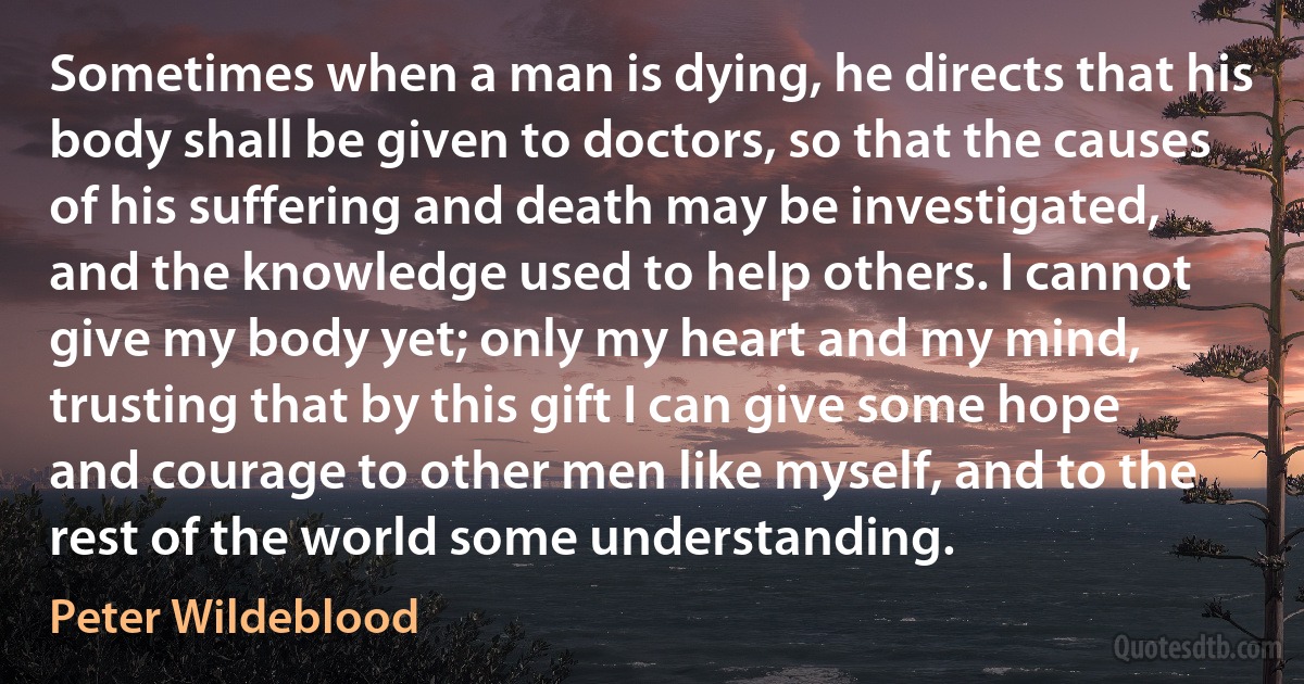 Sometimes when a man is dying, he directs that his body shall be given to doctors, so that the causes of his suffering and death may be investigated, and the knowledge used to help others. I cannot give my body yet; only my heart and my mind, trusting that by this gift I can give some hope and courage to other men like myself, and to the rest of the world some understanding. (Peter Wildeblood)