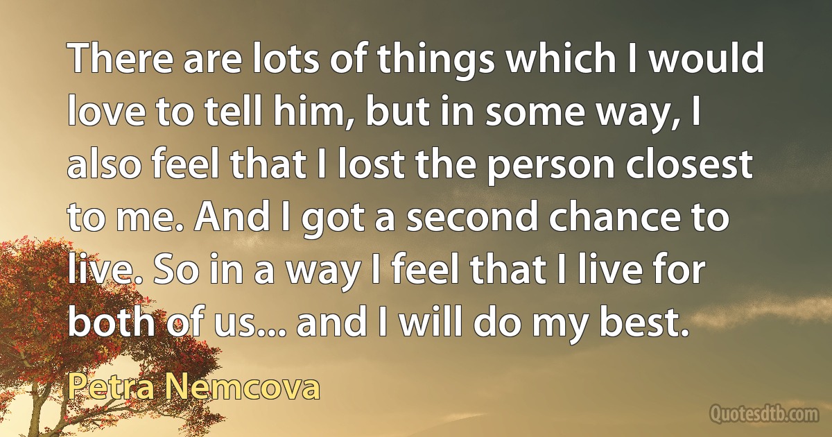 There are lots of things which I would love to tell him, but in some way, I also feel that I lost the person closest to me. And I got a second chance to live. So in a way I feel that I live for both of us... and I will do my best. (Petra Nemcova)