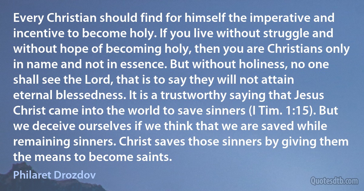 Every Christian should find for himself the imperative and incentive to become holy. If you live without struggle and without hope of becoming holy, then you are Christians only in name and not in essence. But without holiness, no one shall see the Lord, that is to say they will not attain eternal blessedness. It is a trustworthy saying that Jesus Christ came into the world to save sinners (I Tim. 1:15). But we deceive ourselves if we think that we are saved while remaining sinners. Christ saves those sinners by giving them the means to become saints. (Philaret Drozdov)