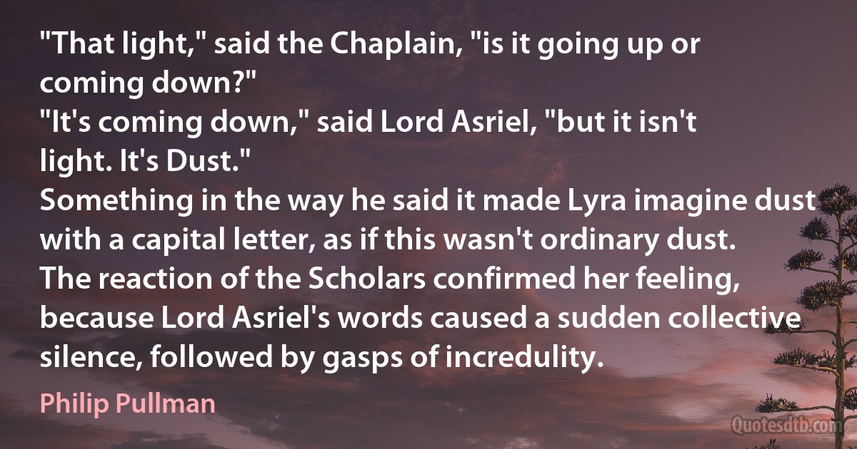 "That light," said the Chaplain, "is it going up or coming down?"
"It's coming down," said Lord Asriel, "but it isn't light. It's Dust."
Something in the way he said it made Lyra imagine dust with a capital letter, as if this wasn't ordinary dust. The reaction of the Scholars confirmed her feeling, because Lord Asriel's words caused a sudden collective silence, followed by gasps of incredulity. (Philip Pullman)