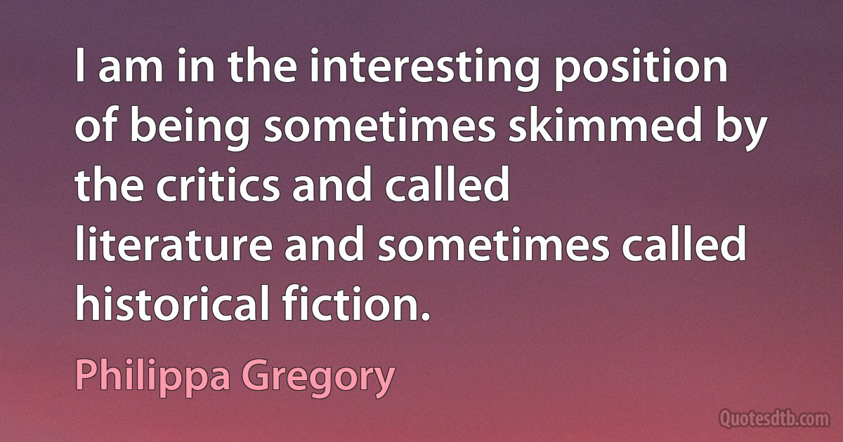 I am in the interesting position of being sometimes skimmed by the critics and called literature and sometimes called historical fiction. (Philippa Gregory)