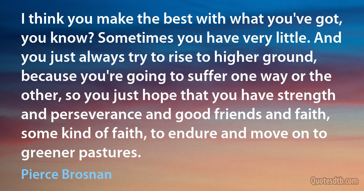 I think you make the best with what you've got, you know? Sometimes you have very little. And you just always try to rise to higher ground, because you're going to suffer one way or the other, so you just hope that you have strength and perseverance and good friends and faith, some kind of faith, to endure and move on to greener pastures. (Pierce Brosnan)