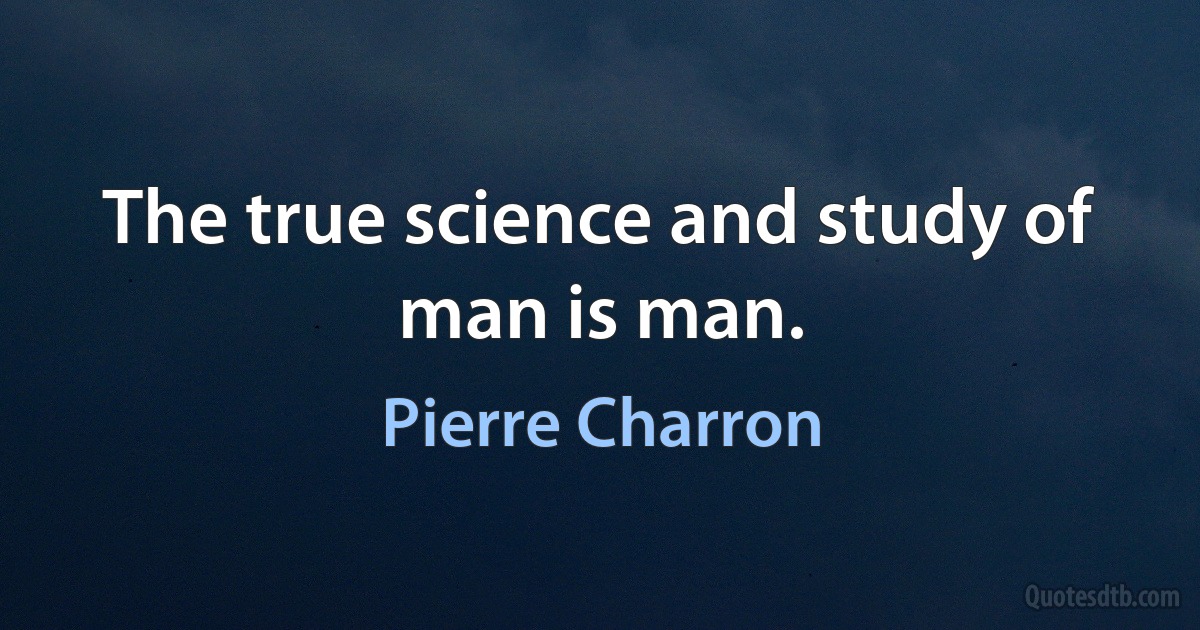 The true science and study of man is man. (Pierre Charron)