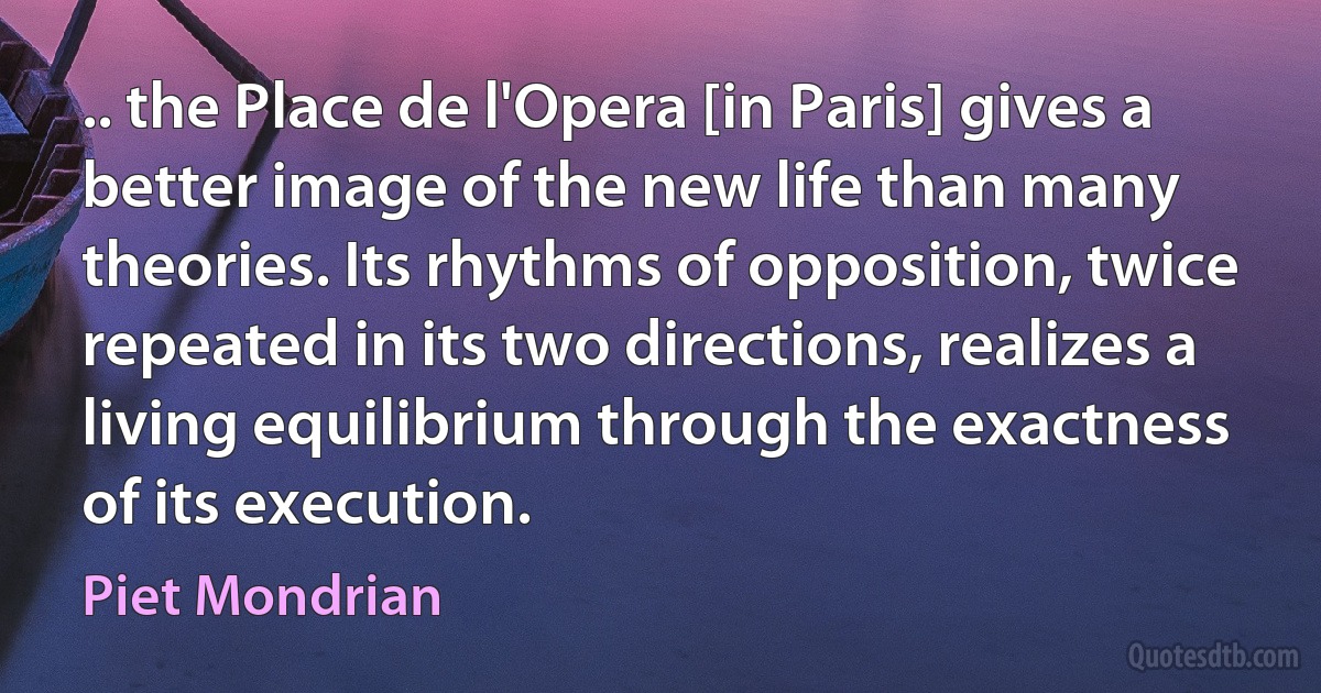 .. the Place de l'Opera [in Paris] gives a better image of the new life than many theories. Its rhythms of opposition, twice repeated in its two directions, realizes a living equilibrium through the exactness of its execution. (Piet Mondrian)