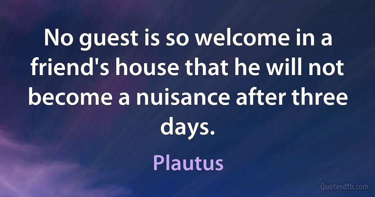 No guest is so welcome in a friend's house that he will not become a nuisance after three days. (Plautus)