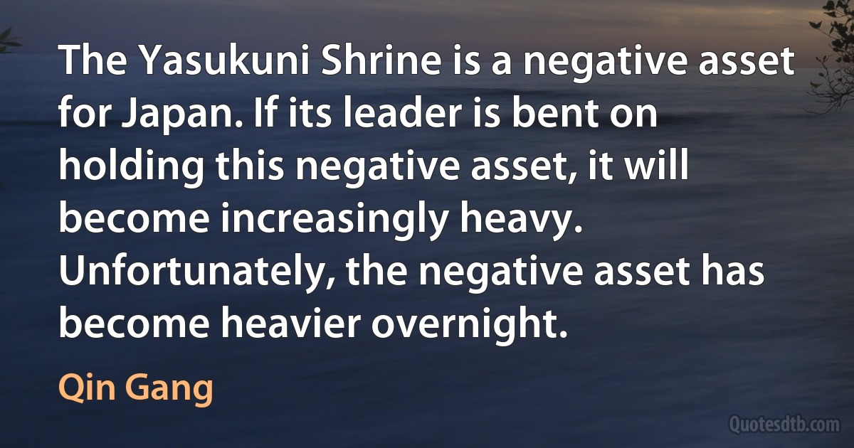 The Yasukuni Shrine is a negative asset for Japan. If its leader is bent on holding this negative asset, it will become increasingly heavy. Unfortunately, the negative asset has become heavier overnight. (Qin Gang)