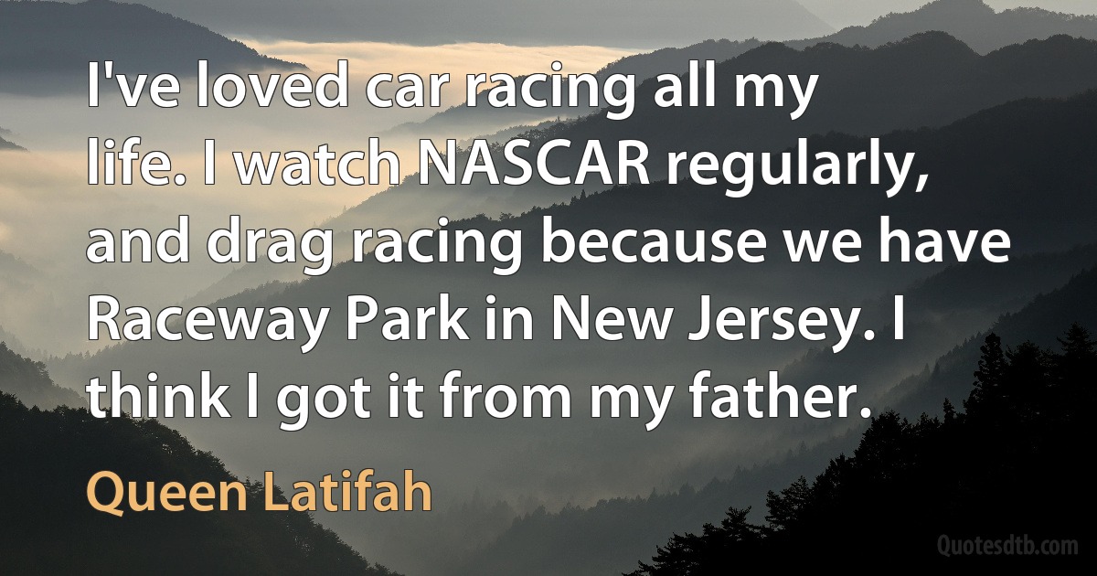 I've loved car racing all my life. I watch NASCAR regularly, and drag racing because we have Raceway Park in New Jersey. I think I got it from my father. (Queen Latifah)