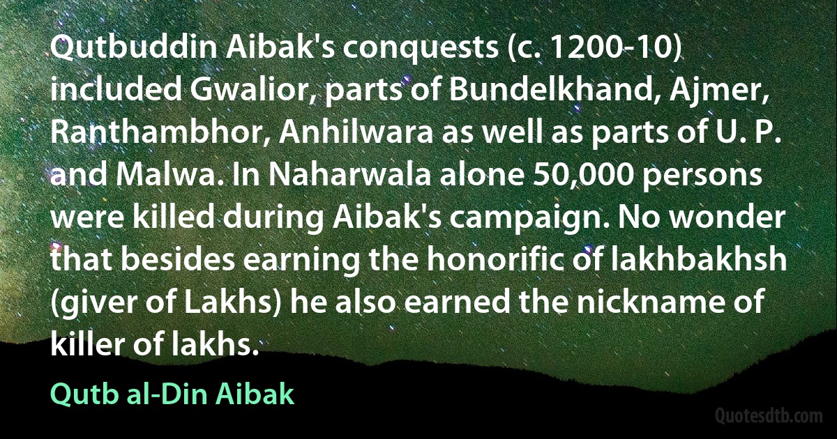 Qutbuddin Aibak's conquests (c. 1200-10) included Gwalior, parts of Bundelkhand, Ajmer, Ranthambhor, Anhilwara as well as parts of U. P. and Malwa. In Naharwala alone 50,000 persons were killed during Aibak's campaign. No wonder that besides earning the honorific of lakhbakhsh (giver of Lakhs) he also earned the nickname of killer of lakhs. (Qutb al-Din Aibak)