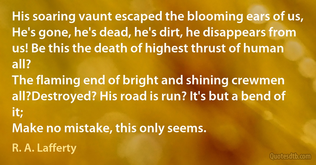 His soaring vaunt escaped the blooming ears of us,
He's gone, he's dead, he's dirt, he disappears from us! Be this the death of highest thrust of human all?
The flaming end of bright and shining crewmen all?Destroyed? His road is run? It's but a bend of it;
Make no mistake, this only seems. (R. A. Lafferty)