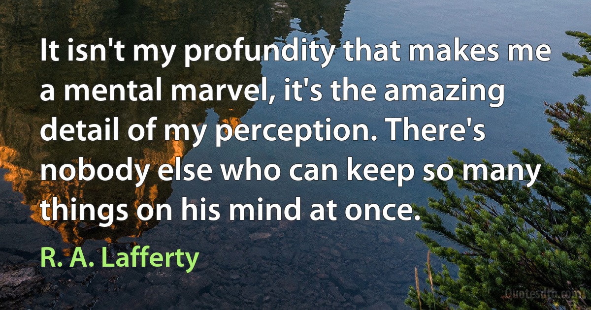 It isn't my profundity that makes me a mental marvel, it's the amazing detail of my perception. There's nobody else who can keep so many things on his mind at once. (R. A. Lafferty)