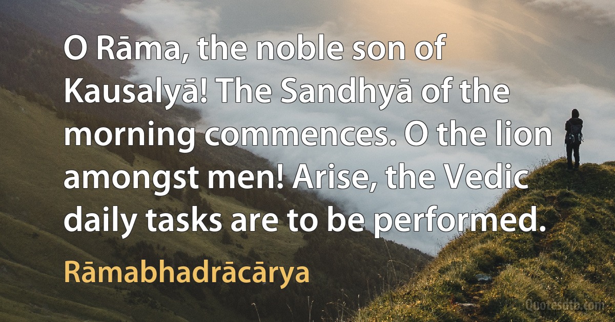 O Rāma, the noble son of Kausalyā! The Sandhyā of the morning commences. O the lion amongst men! Arise, the Vedic daily tasks are to be performed. (Rāmabhadrācārya)