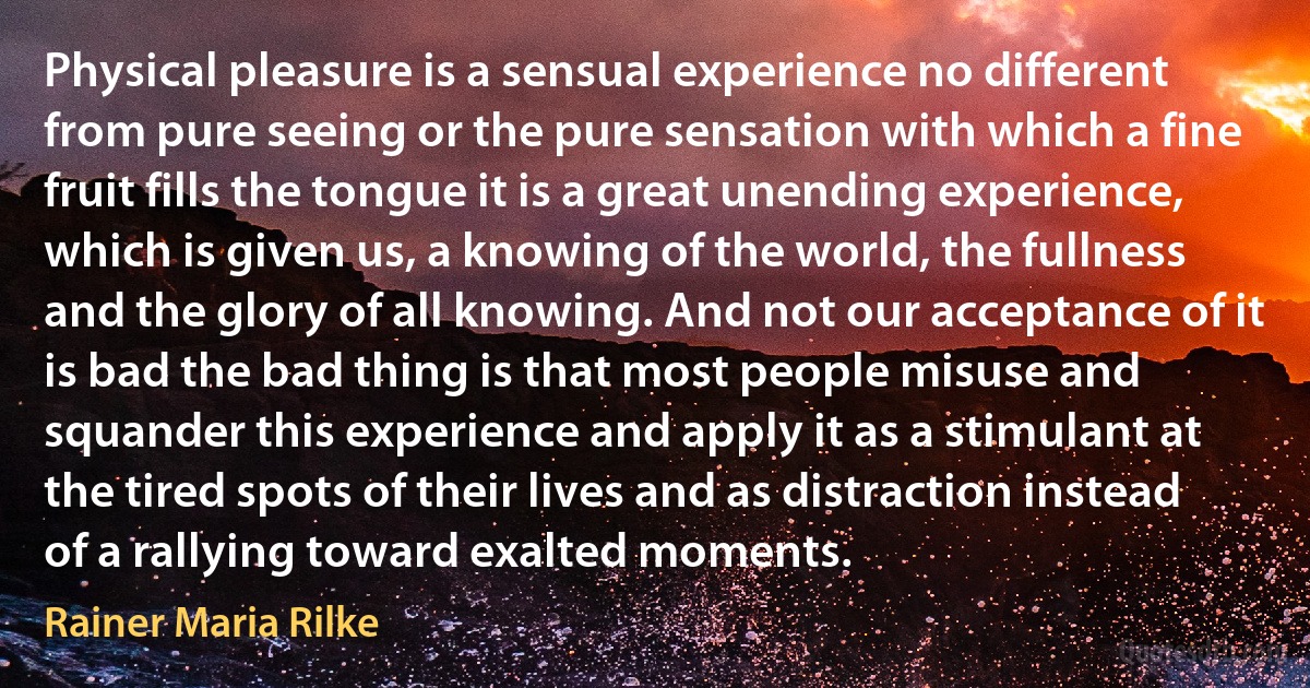 Physical pleasure is a sensual experience no different from pure seeing or the pure sensation with which a fine fruit fills the tongue it is a great unending experience, which is given us, a knowing of the world, the fullness and the glory of all knowing. And not our acceptance of it is bad the bad thing is that most people misuse and squander this experience and apply it as a stimulant at the tired spots of their lives and as distraction instead of a rallying toward exalted moments. (Rainer Maria Rilke)