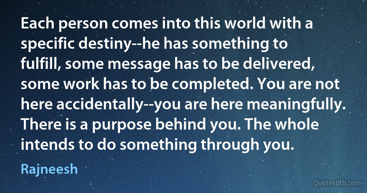 Each person comes into this world with a specific destiny--he has something to fulfill, some message has to be delivered, some work has to be completed. You are not here accidentally--you are here meaningfully. There is a purpose behind you. The whole intends to do something through you. (Rajneesh)