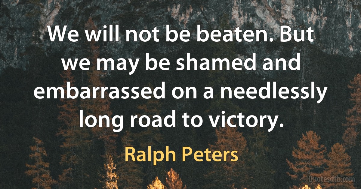 We will not be beaten. But we may be shamed and embarrassed on a needlessly long road to victory. (Ralph Peters)