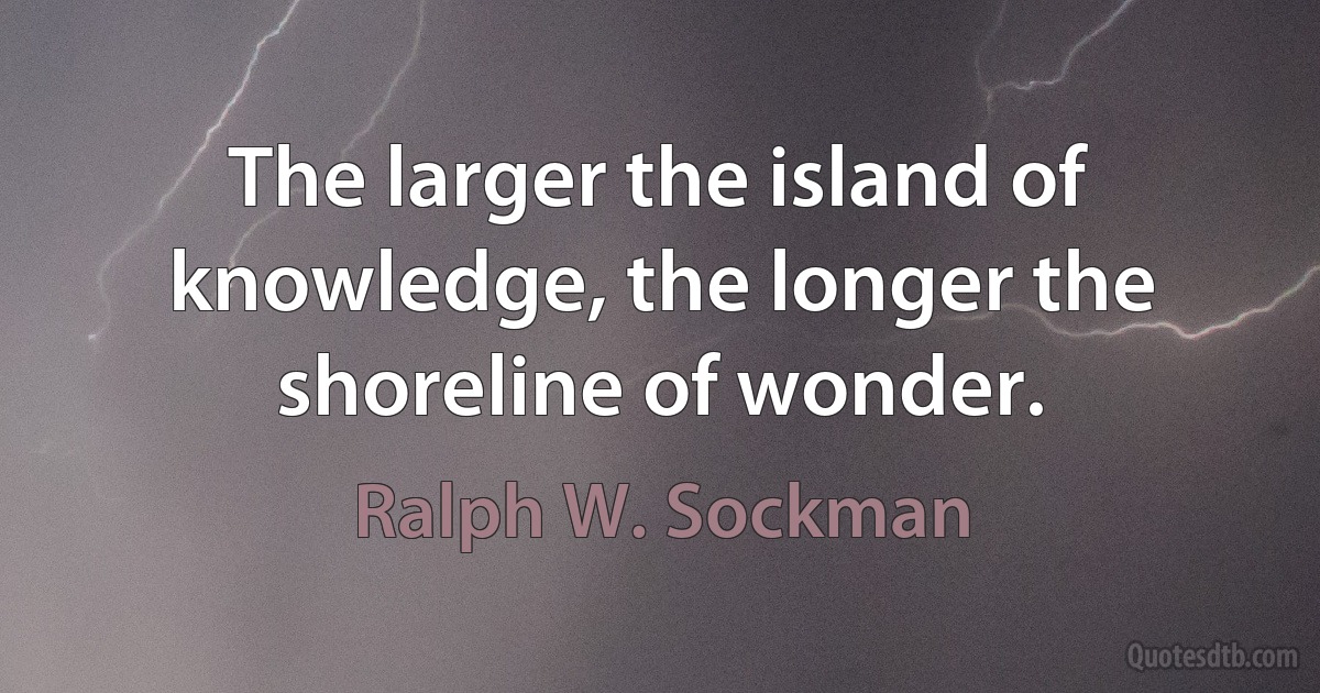 The larger the island of knowledge, the longer the shoreline of wonder. (Ralph W. Sockman)