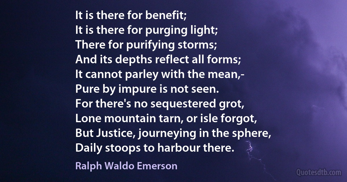 It is there for benefit;
It is there for purging light;
There for purifying storms;
And its depths reflect all forms;
It cannot parley with the mean,-
Pure by impure is not seen.
For there's no sequestered grot,
Lone mountain tarn, or isle forgot,
But Justice, journeying in the sphere,
Daily stoops to harbour there. (Ralph Waldo Emerson)