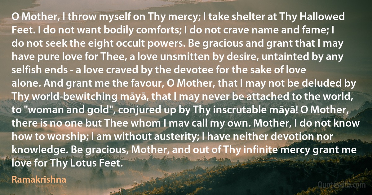 O Mother, I throw myself on Thy mercy; I take shelter at Thy Hallowed Feet. I do not want bodily comforts; I do not crave name and fame; I do not seek the eight occult powers. Be gracious and grant that I may have pure love for Thee, a love unsmitten by desire, untainted by any selfish ends - a love craved by the devotee for the sake of love alone. And grant me the favour, O Mother, that I may not be deluded by Thy world-bewitching māyā, that I may never be attached to the world, to "woman and gold", conjured up by Thy inscrutable māyā! O Mother, there is no one but Thee whom I mav call my own. Mother, I do not know how to worship; I am without austerity; I have neither devotion nor knowledge. Be gracious, Mother, and out of Thy infinite mercy grant me love for Thy Lotus Feet. (Ramakrishna)