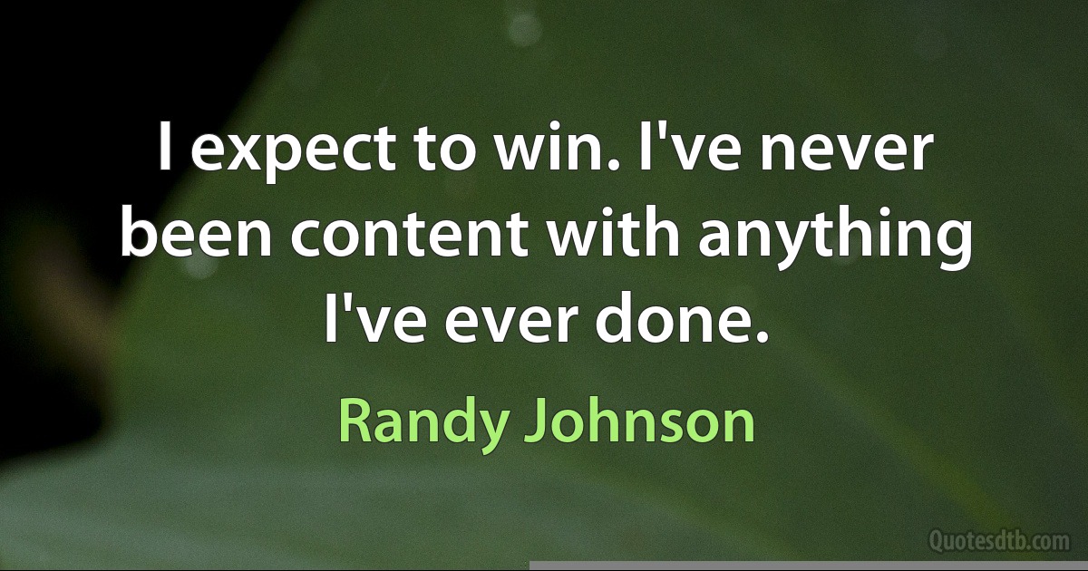 I expect to win. I've never been content with anything I've ever done. (Randy Johnson)