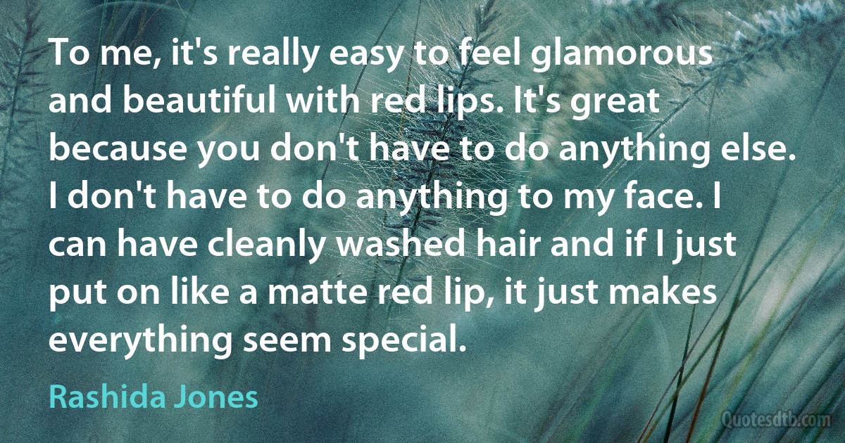 To me, it's really easy to feel glamorous and beautiful with red lips. It's great because you don't have to do anything else. I don't have to do anything to my face. I can have cleanly washed hair and if I just put on like a matte red lip, it just makes everything seem special. (Rashida Jones)