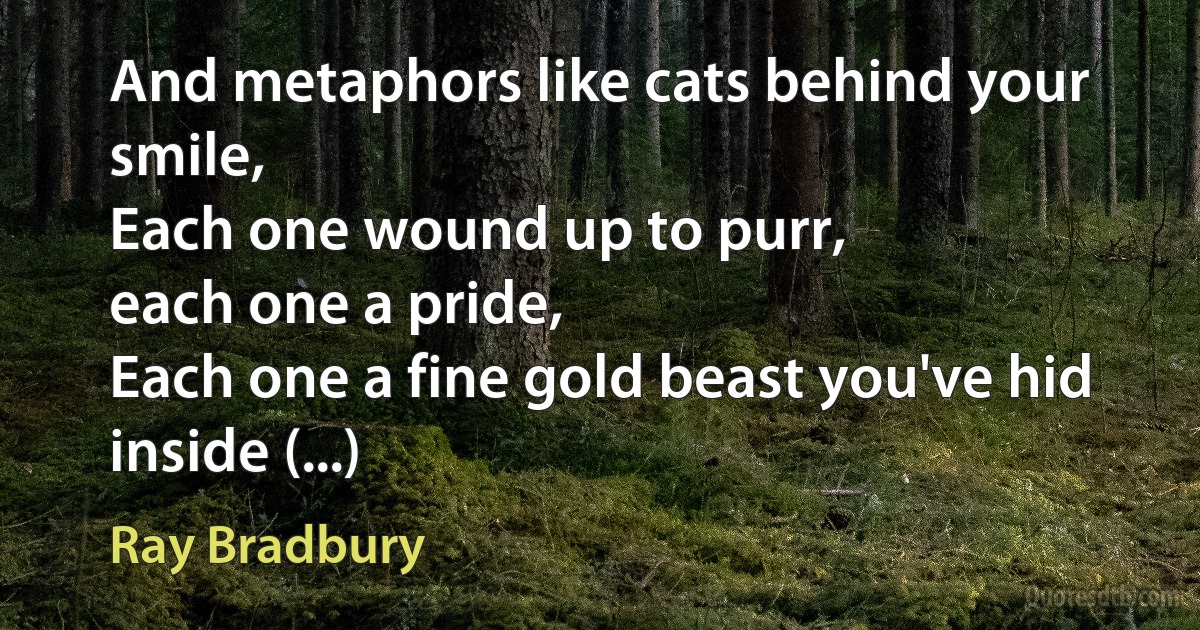 And metaphors like cats behind your smile,
Each one wound up to purr,
each one a pride,
Each one a fine gold beast you've hid inside (...) (Ray Bradbury)