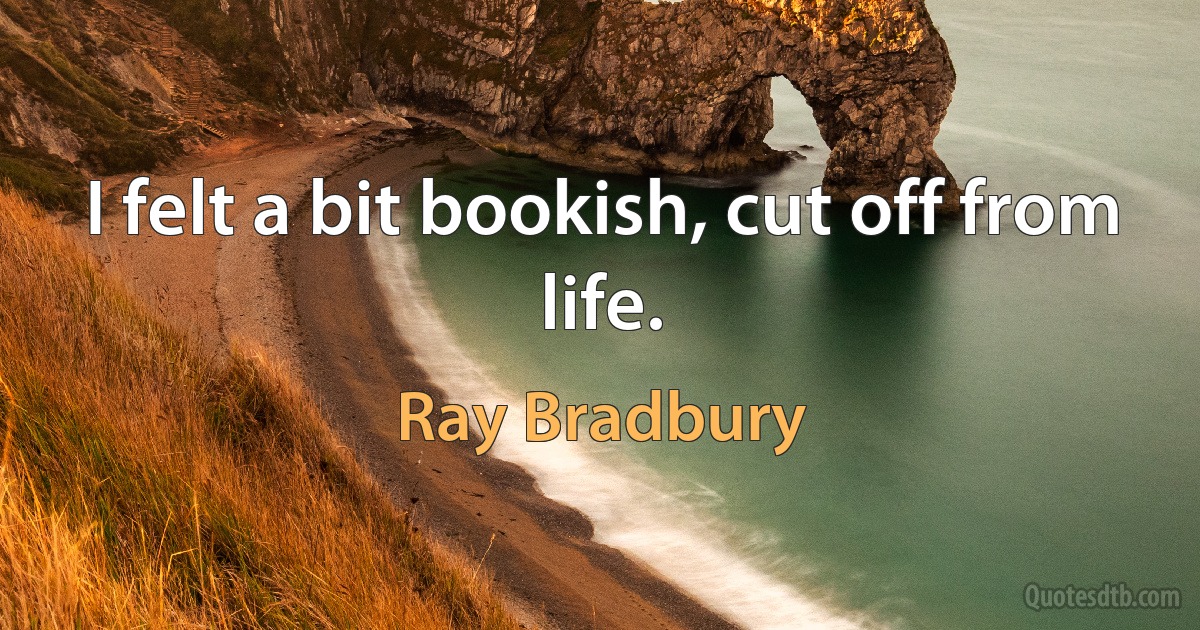 I felt a bit bookish, cut off from life. (Ray Bradbury)