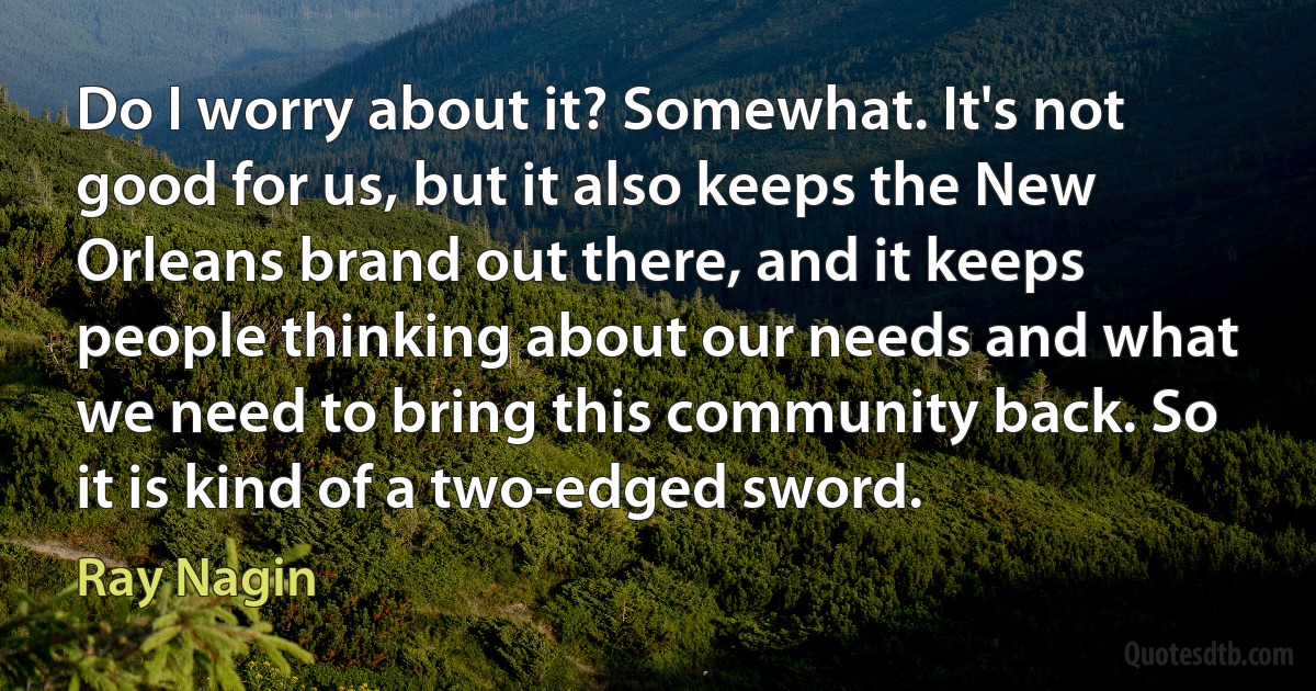 Do I worry about it? Somewhat. It's not good for us, but it also keeps the New Orleans brand out there, and it keeps people thinking about our needs and what we need to bring this community back. So it is kind of a two-edged sword. (Ray Nagin)