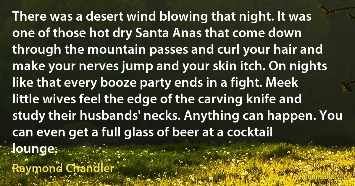 There was a desert wind blowing that night. It was one of those hot dry Santa Anas that come down through the mountain passes and curl your hair and make your nerves jump and your skin itch. On nights like that every booze party ends in a fight. Meek little wives feel the edge of the carving knife and study their husbands' necks. Anything can happen. You can even get a full glass of beer at a cocktail lounge. (Raymond Chandler)