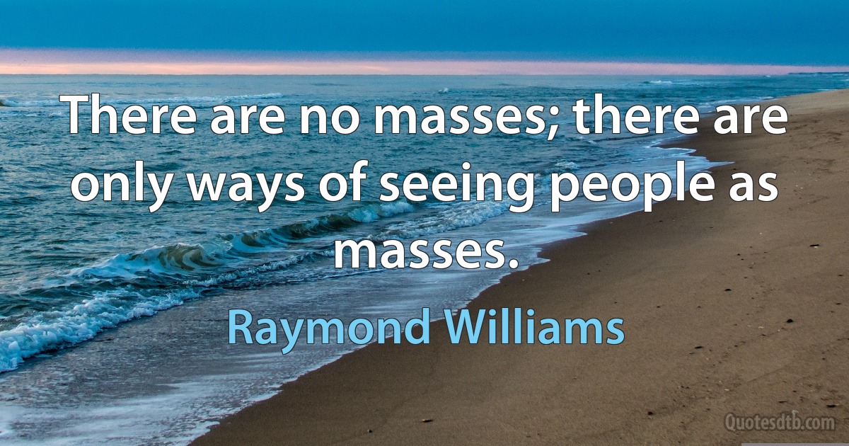 There are no masses; there are only ways of seeing people as masses. (Raymond Williams)