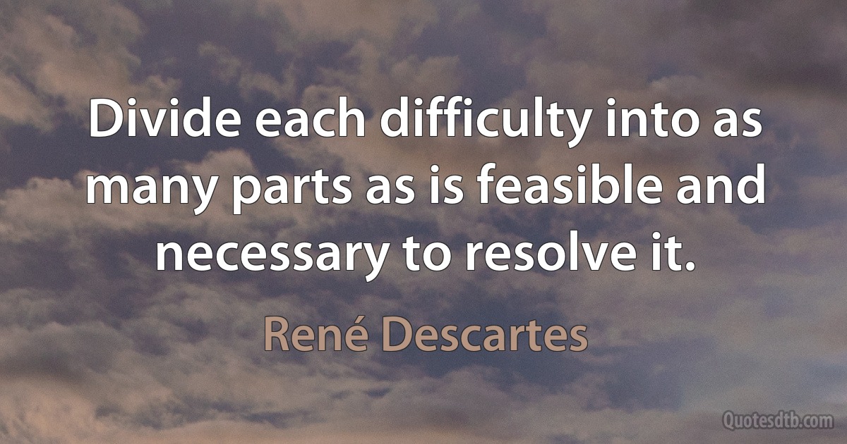 Divide each difficulty into as many parts as is feasible and necessary to resolve it. (René Descartes)