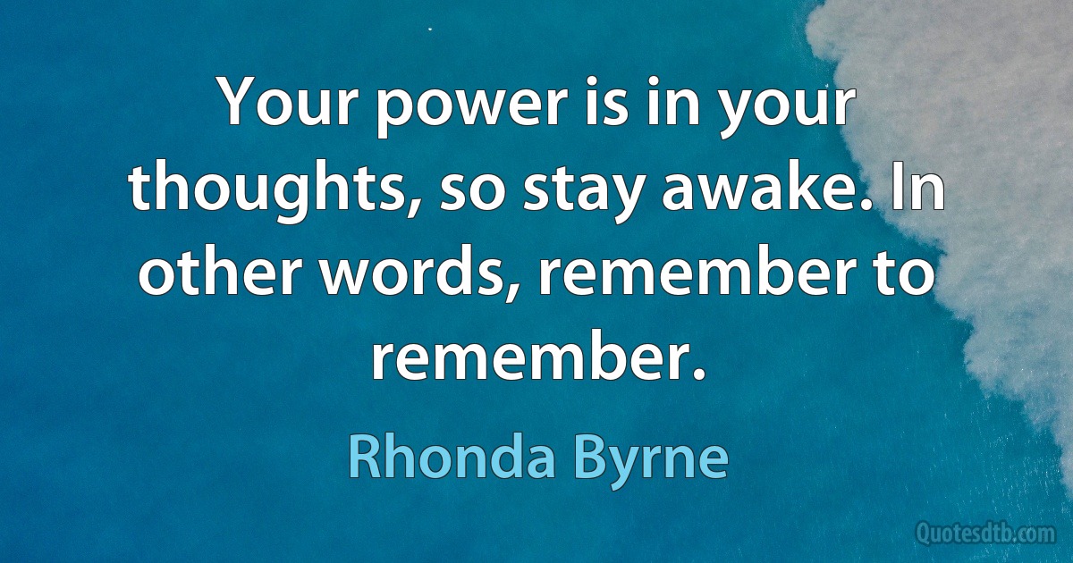 Your power is in your thoughts, so stay awake. In other words, remember to remember. (Rhonda Byrne)